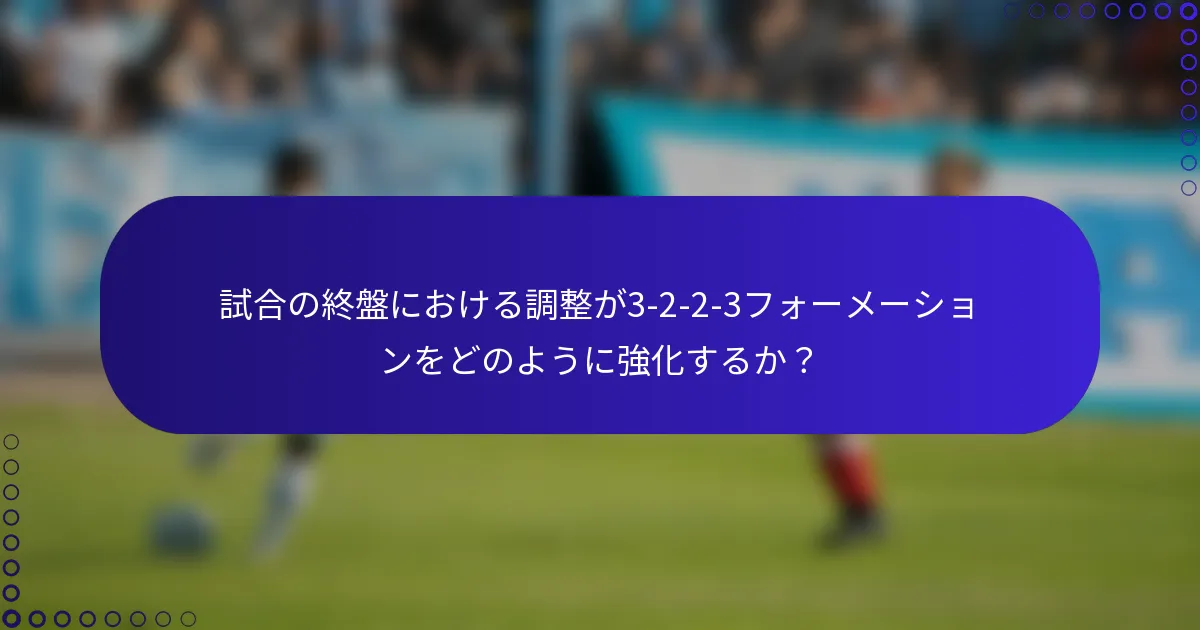試合の終盤における調整が3-2-2-3フォーメーションをどのように強化するか?